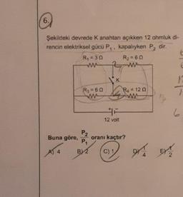 6.
Şekildeki devrede K anahtarı açıkken 12 ohmluk di-
rencin elektriksel gücü P,, kapalıyken P2 dir.
Buna göre,
A14
R₁ = 30
ww
R3 = 60
ww
P₂
P₁
B) 2
K
143
12 volt
R₂=6Q
www
C) 1
R₁ = 120
w
oranı kaçtır?
X
12
6
BYT