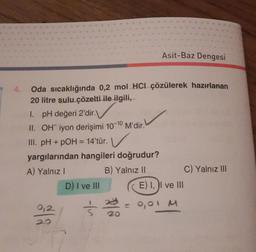 4.
Oda sıcaklığında 0,2 mol HCI çözülerek hazırlanan
20 litre sulu çözelti ile ilgili,
1. pH değeri 2'dir.\
II. OH iyon derişimi 10-10
III. pH + pOH = 14'tür.
yargılarından hangileri doğrudur?
A) Yalnız I
B) Yalnız II
0,2
D) I ve III
M'dir.
Asit-Baz Dengesi
3 202
E) I, I ve III
0,01 M
C) Yalnız III