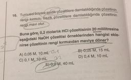 O
16. Turnusol boyası asidik çözeltilere damlatıldığında çözeltinin
rengi kırmızı, bazik çözeltilere damlatıldığında çözeltinin
rengi mavi olur.
Buna göre, 0,2 molarlık HCI çözeltisinin 20 mililitresine
aşağıdaki NaOH çözeltisi örneklerinden hangisi ekle-
nirse çözeltinin rengi kırmızıdan maviye döner?
A) 0,05 M, 10 mL 0,1
C) 0,1 M, 10 mL
012
E) 0.2 M, 40 mL
B) 0,05 M, 15 mL
D) 0,4 M, 10 mL