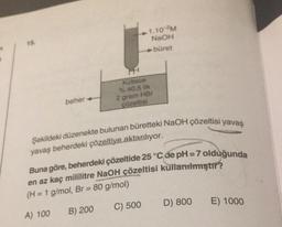 15.
beher
1.10 M
NaOH
büret
Kütlece
% 40,5 lik
2 gram HBr
çözeltisi
Şekildeki düzenekte bulunan büretteki NaOH çözeltisi yavaş
yavaş beherdeki çözeltiye aktarılıyor.
Buna göre, beherdeki çözeltide 25 °C de pH=7 olduğunda
en az kaç mililitre NaOH çözeltisi kullanılmıştır?
(H = 1 g/mol, Br = 80 g/mol)
A) 100
B) 200
C) 500
D) 800
E) 1000