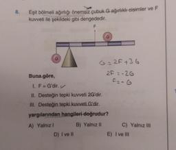 8.
Eşit bölmeli ağırlığı önemsiz çubuk G ağırlıklı cisimler ve F
kuvveti ile şekildeki gibi dengededir.
Buna göre,
G=2F+36
2F=-26
F=-G
I. F = G'dir. ✓
II. Desteğin tepki kuvveti 2G'dir.
III. Desteğin tepki kuvveti G'dir.
yargılarından hangileri doğrudur?
A) Yalnız I
B) Yalnız II
D) I ve Il
C) Yalnız III
E) I ve Ill