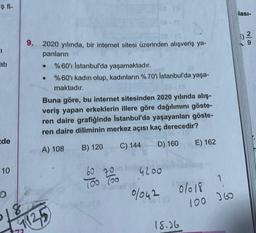 $fi-
CI
atı
de
10
O
9. 2020 yılında, bir internet sitesi üzerinden alışveriş ya-
panların
●
%60'ı Istanbul'da yaşamaktadır.
%60'ı kadın olup, kadınların %70'i İstanbul'da yaşa-
maktadır.
- 18
Buna göre, bu internet sitesinden 2020 yılında alış-
veriş yapan erkeklerin illere göre dağılımını göste-
ren daire grafiğinde İstanbul'da yaşayanları göste-
ren daire diliminin merkez açısı kaç derecedir?
2-12
A) 108
B) 120
C) 144
8
1125
60
70
100 100
je
D) 160
E) 162
4200
0/042 0/018
0/018?
100 360
18.36
lası-
9