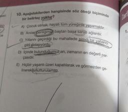 seri
alici
ce
10. Aşağıdakilerden hangisinde söz öbeği biçiminde
bir belirteç yoktur?
A) Çocuk olmak, hayatı tüm yüreğinle yaşamaktır.
B) Anılar, benliğimizi baştan başa saran ağlardır.
C) Yıllarını geçirdiği bu mahallede simdi bir yabancı
gibi dolaşıyordu.
D) Içinde bulunduğumuz an, zamanın en değerli par-
çasıdır.
E) Hiçbir yaşantı üzeri kapatılarak ve
linerek unutturulamaz.
görmezden ge-
Tart
1.