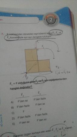 an
7.
4D Serisi Ⓡ
K.noktasından dönebilen eşit bölemli levha F₁, F, ve
F kuvvetleriyle ayrı ayrı dengede tutuluyor.
2
F₂
A)
F'den az
B) F'den fazla
C)
F
D)
E)
2
F'den fazla
F'den az
F₁ = F olduğuna göre F, ve Figin aşağıdakilerden
hangisi doğrudur?
ILL
ILLE
3
F₁
DOGRULA
2
F'den fazla
F'den az
F
F3
fjd + f₂d<
F'den fazla
F'den az
Pskenar üçgen levhaya etki eden F₁, F₂ ve F kuwvet-