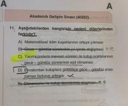 A
A
Akademik Gelişim Sınavı (AGS2) 2 ST
11. Aşağıdakilerden hangisinin nedeni diğerlerinden
farklıdır?
A) Matematiksel iklim kuşaklarının ortaya çıkması
B) Geee gündüz sürelerinin yıl içinde değişmesi e
rasm
C) Yarımkürelerin mevsim süreleri ile kutup noktalarının
gece-gündüz sürelerinin eşit olmaması
D) Ekvatordan kutuplara gidildikçe gece-gündüz arası
zaman farkının artması
-ibnshe
beiner bisbraxuY
E) Dönenceler ile kutup dairelerinin oluşması
Ssemnebied
obrihelenüs not ev qui (A