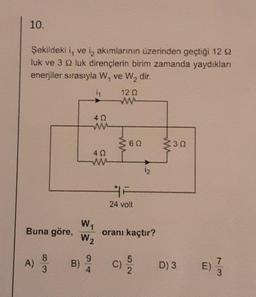 10.
Şekildeki i, ve i, akımlarının üzerinden geçtiği 12 92
luk ve 3 9 luk dirençlerin birim zamanda yaydıkları
enerjiler sırasıyla W₁ ve W₂ dir.
1₁
Buna göre,
8
3
40
W₁
W2
9
A) B) 20
4
12 Q
www
≥60
24 volt
¹2
oranı kaçtır?
C) 15/10
3Q
D) 3
E)
7
3