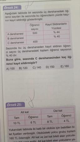 Örnek 24:
Aşağıdaki tabloda bir sezonda üç dershanedeki öğ-
renci sayıları ile sezonda bu öğrencilerin yüzde kaçı-
nın kayıt sildirdiği gösterilmiştir.
A dershanesi
B dershanesi
C dershanesi
400
Sezonda bu üç dershaneden kayıt sildiren öğren-
ci sayısı üç dershanedeki toplam öğrenci sayısının
% 40 dir.
Örnek 25:
Öğrenci
sayısı
500
Buna göre, sezonda C dershanesinden kaç öğ-
renci kayıt sildirmiştir?
A) 100
B) 120
C) 140
Tam
10 TL
Alt kat
Kayıt Sildirenlerin
Yüzdesi
% 44
% 40
Öğrenci
6 TL
D) 150
Tam
8 TL
E) 160
Üst kat
Öğrenci
4 TL
Yukarıdaki tabloda iki katlı bir otobüs için belirtilen bi-
let fiyatları verilmiştir. Otobüsteki yolcu grubu toplam
160 TL ödemiştir. Alt kat ve üst kat bileti alan yolcula-
diği para esittir. Alt kat bileti alan yolcuların ya-