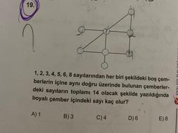 19.
?
7
1, 2, 3, 4, 5, 6, 8 sayılarından her biri şekildeki boş çem-
berlerin içine aynı doğru üzerinde bulunan çemberler-
deki sayıların toplamı 14 olacak şekilde yazıldığında
boyalı çember içindeki sayı kaç olur?
A) 1
B) 3
C) 4
D) 6
E) 8