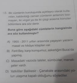 18. Bir cümlenin kuruluşunda açıklayıcı olarak kulla-
nilan, kaldırıldığı zaman cümlenin anlamını boz-
mayan, iki virgül ya da iki çizgi arasına konulan
bölümlere ara söz denir.
Buna göre aşağıdaki cümlelerin hangisinde
ara söz kullanılmıştır?
A) 1955-2011 yılları arasında yaşayan yazarın
masal ve hikâye kitapları var.
B) Ferit Bey, karşı komşumuz, askerliğini Buca'da
yapmış.
C) Masadaki vazoda laleler, sümbüller, menek-
şeler vardı.
D) Yetkililer Balıkesir - Çanakale arasındaki yo-
lun ulaşıma kapalı olduğunu söylediler.