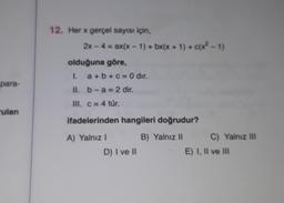 para-
ulan
12. Her x gerçel sayısı için,
2x - 4 = ax(x-1) + bx(x + 1) + c(x2-1)
olduğuna göre,
I. a+b+c= 0 dir.
II. b-a= 2 dir.
III. c = 4 tür.
ifadelerinden hangileri doğrudur?
B) Yalnız II
A) Yalnız I
D) I ve II
C) Yalnız III
E) I, II ve III