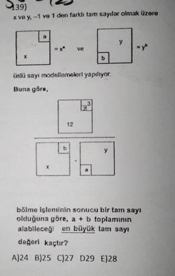 (39)
x ve y, -1 ve 1 den farklı tam sayılar olmak üzere
a
b
ve
üslü sayı modellemeleri yapılıyor.
Buna göre,
12
3
b
8
y
y
=yb
bölme işleminin sonucu bir tam sayı
olduğuna göre, a + b toplamının
alabileceği en büyük tam sayı
değerl kaçtır?
A)24 B)25 C)27 D29 E)28