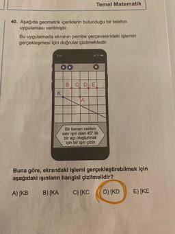 40. Aşağıda geometrik içeriklerin bulunduğu bir telefon
uygulaması verilmiştir.
Bu uygulamada ekranın pembe çerçevesindeki işlemin
gerçekleşmesi için doğrular çizilmektedir.
K
Temel Matematik
A
145
B C D E
x
Bir kenarı verilen
sarı işın olan 45° lik
bir açı oluşturmak
için bir ışın çizin
Buna göre, ekrandaki işlemi gerçekleştirebilmek için
aşağıdaki ışınların hangisi çizilmelidir?
A) [KB
B) [KA
C) [KC D) [KD
E) [KE