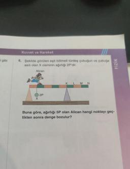 i gibi
Kuvvet ve Hareket
4. Şekilde görülen eşit bölmeli türdeş çubuğun ve çubuğa
asılı olan X cisminin ağırlığı 2P'dir.
Alican
X
2P
L M N
FİZİK
Buna göre, ağırlığı 5P olan Alican hangi noktayı geç-
tikten sonra denge bozulur?