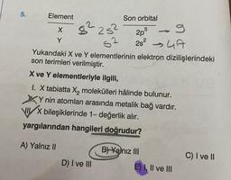 5.
Element
X
Y
25²
S2
Yukarıdaki X ve Y elementlerinin elektron dizilişlerindeki
son terimleri verilmiştir.
X ve Y elementleriyle ilgili,
1. X tabiatta X₂ molekülleri hâlinde bulunur.
Y nin atomları arasında metalik bağ vardır.
82
Son orbital
5
2pº
2s² → A
VIX bileşiklerinde 1- değerlik alır.
yargılarından hangileri doğrudur?
A) Yalnız II
D) I ve III
B) Yalnız III
-
E) I, II ve III
C) I ve II