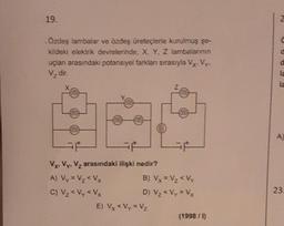 19.
.Özdeş lambalar ve özdeş üreteçlerle kurulmuş şe-
kildeki elektrik devrelerinde, X, Y, Z lambalarının
uçları arasındaki potansiyel farkları sırasıyla Vy. Vy.
V₂ dir.
Vx. Vy, V₂ arasındaki ilişki nedir?
A) Vy = V₂ <Vx
C) V₂ <Vy < Vx
F
B) Vx = V₂ <Vy
D) V₂ <Vy = Vx
E) Vx < Vy = Vz
(1998 / 1)
C
0
d
la
A)
23.