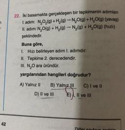 42
22. İki basamakta gerçekleşen bir tepkimenin adımları
I. adim: N₂O₂(g) + H₂(g) → N₂O(g) + H₂O(g) (yavaş)
->
-
II. adım: N₂O(g) + H₂(g) → N₂(g) + H₂O(g) (hızlı)
şeklindedir.
Buna göre,
1. Hızı belirleyen adım I. adımdır.
II. Tepkime 2. derecedendir.
III. N₂O ara üründür.
yargılarından hangileri doğrudur?
197
A) Yalnız II B) Yalnız III C) I ve II
D) II ve III
(5).
E) I, II ve III
Diğer sayfaya goginiz