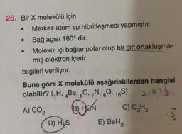 26. Bir X molekülü için
Merkez atom sp hibritleşmesi yapmıştır.
Bağ açısı 180° dir.
Molekül içi bağlar polar olup bir çift ortaklaşma-
mış elektron içerir.
bilgileri veriliyor.
●
Buna göre X molekülü aşağıdakilerden hangisi
olabilir? (₁H, Be, 6C, 7N, 80, 16S) 218) b
A) CO₂
(B) HON
C) C₂H₂
D) H₂S
E) BeH₂
S
AW