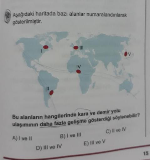 Aşağıdaki haritada bazı alanlar numaralandırılarak
gösterilmiştir.
11
IV
Bu alanların hangilerinde kara ve demir yolu
ulaşımının daha fazla gelişme gösterdiği söylenebilir?
A) I ve II
C) Il ve IV
B) I ve III
D) III ve IV
E) Il ve V
15