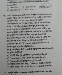 Bu parçada sözü edilen sanatçı aşağıdakilerden
hangisidir?
A) Selim İleri
B) Fakir Baykurt C) Latife Tekin
D) Bilge Karasu E) Attilä ilhan
15. Tarık Buğra, romanlarında bireye ve tarihe yönelir.
Küçük Ağa, Küçük Ağa Ankara'da ve Firavun İmanı
romanlarıyla da Kurtuluş Savaşı'nı yazar;
Osmancık'ta ise Osmanlı Devleti'nin kuruluşunu
anlatır. Bu yıllarda Cengiz Dağcı, romanlarında
şehir insanının yaşayışına, sorunlarına eğilen bir
yazar olarak çıkar karşımıza. Balkan Savaşı, Birinci
Dünya Savaşı ve Kurtuluş Savaşı'ndan 1960
İhtilali'ne değin bazı tarihî dönemleri ele alır. Bu
dönemde Attilâ İlhan ise İkinci Dünya Savaşı
yıllarında Kırım Türklerinin çektikleri sıkıntıları
anlattığı romanlarıyla tanınır.
Bu parçadaki bilgi yanlışlığı aşağıdakilerin hangisi
ile giderilebilir?
A) Küçük Ağa ile Osmancık yer değiştirilerek
B) Osmancık yerine Devlet Ana getirilerek
C) Firavun İmanı parçadan çıkarılarak
D) Attila İlhan ile Cengiz Dağcı yer değiştirilerek
E) Tarık Buğra ile Cengiz Dağcı yer değiştirilerek
16. Aşağıdaki eser-yazar eşleştirmelerinden hangisi