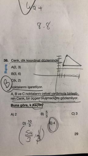 8cdhgj
B
ya +
38. Cenk, dik koordinat düzleminde
A(2, 3)
B(3, 6)
C(k, 2)
hoktalarını işaretliyor.
A, B ve C noktalarını cetvel yardımıyla birlesti-
ren Cenk, bir üçgen oluşmadığını gözlemliyor.
Buna göre, k kaçtır?
A) 2
10
3
Stk
8.8
D)
B) 53
Hoff
E) 4
C) 3