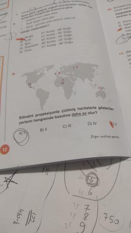 verilik
angiel
single
umlu
12
Buna göre, asagida coğrafi koordinatları verilen me
Arikara 40 Kuzey erteminde, 33 Doğu boylaminidad
kezlerden hangisinde Ankara'ya göre,
Cizgisel hizin daha fazla
Yerel saatin daha geni
Gece gündüz süre farkinin daha az
olduğu söylenebilir?
A Muğla
B) Izmit
C) Iğdır
41° Kuzey - 38° Doğu
D) Diyarbakır 38° Kuzey - 40° Doğu
E) Ordu
A)
37 Kuzey -28° Doğu
41° Kuzey -30° Doğu
40° Kuzey - 44° Doğu
Silindirli projeksiyonla çizilmiş haritalarla gösterilen
yerlerin hangisinde bozulma daha az olur?
B) II
C) III
460-k
||
16
D) IV
25
10. Dünyada küre
büyük taşkın
Aşağıdakile
zararlanı az
y 4 7
4 8
EV
A) Akarsu
B) Taşkın
Akan
Diğer sayfaya geçiniz
D
E
11. Bili
bir
750
mes
Aka
A
pa
S