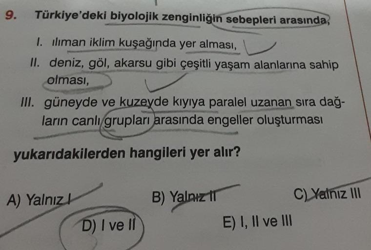 9.
Türkiye'deki biyolojik zenginliğin sebepleri arasında,
I. iliman iklim kuşağında yer alması,
II. deniz, göl, akarsu gibi çeşitli yaşam alanlarına sahip
olması,
III. güneyde ve kuzeyde kıyıya paralel uzanan sıra dağ-
ların canlı grupları arasında engelle