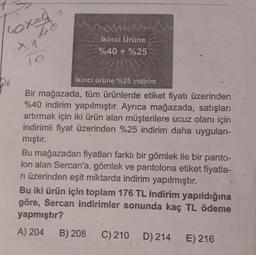 1
Tox=20
48
X: 1
İkinci Ürüne
%40+%25
İkinci ürüne %25 indirim
Bir mağazada, tüm ürünlerde etiket fiyatı üzerinden
%40 indirim yapılmıştır. Ayrıca mağazada, satışları
artırmak için iki ürün alan müşterilere ucuz olanı için
indirimli fiyat üzerinden %25 indirim daha uygulan-
mıştır.
Bu mağazadan fiyatları farklı bir gömlek ile bir panto-
lon alan Sercan'a, gömlek ve pantolona etiket fiyatla-
rı üzerinden eşit miktarda indirim yapılmıştır.
Bu iki ürün için toplam 176 TL indirim yapıldığına
göre, Sercan indirimler sonunda kaç TL ödeme
yapmıştır?
A) 204
B) 208 C) 210 D) 214
E) 216