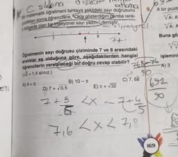 O
*C silkina
atlama
Bir matematik öğretmeni tahtaya şekildeki sayı doğrusunu
çizdikten sonra öğrencilere, "Okla gösterdiğim pembe renk-
li bölgede olan bir irrasyonel sayı yazın." demiştir,
7
8
B) 10 - T
7+
Öğretmenin sayı doğrusu çiziminde 7 ve 8 arasındaki
aralıklar eş olduğuna göre, aşağıdakilerden hangisi
öğrencilerin verebileceği bir doğru cevap olabilir?
(√2 = 1,4 alınız.)
A) 4+ T
imrasynal.
E) π + √32
768-76
290
C) 7, 68
D) 7+ √0,5
7 + 3 <x<7+4
S
716
7+4
< x < 7,8
A bir poziti
VA: A
√A: A
Buna gö
√√
işlemini
A) 3
692
169
8