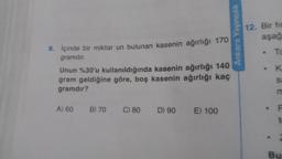 9. İçinde bir miktar un bulunan kasenin ağırlığı 170
gramdır.
Unun %30'u kullanıldığında kasenin ağırlığı 140
gram geldiğine göre, boş kasenin ağırlığı kaç
gramdır?
A) 60
B) 70
C) 80 D) 90 E) 100
Ankara Yayıncılık
12. Bir fin
aşağ
.
To
K
Sa
Bu