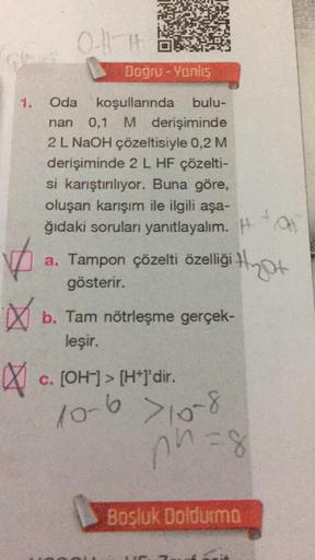 1.
✓
X
0-111
Doğru-Yanlıs
Oda koşullarında bulu-
nan 0,1 M derişiminde
2 L NaOH çözeltisiyle 0,2 M
derişiminde 2 L HF çözelti-
si karıştırılıyor. Buna göre,
oluşan karışım ile ilgili aşa-
ğıdaki soruları yanıtlayalım. H
a. Tampon çözelti özelliği
gösterir.