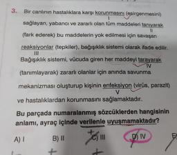 11
3. Bir canlının hastalıklara karşı korunmasını (esirgenmesini)
1
sağlayan, yabancı ve zararlı olan tüm maddeleri tanıyarak
(fark ederek) bu maddelerin yok edilmesi için savaşan
reaksiyonlar (tepkiler), bağışıklık sistemi olarak ifade edilir.
Bağışıklık sistemi, vücuda giren her maddeyi tarayarak
IV
(tanımlayarak) zararlı olanlar için anında savunma
mekanizması oluşturup kişinin enfeksiyon (virüs, parazit)
V
ve hastalıklardan korunmasını sağlamaktadır.
Bu parçada numaralanmış sözcüklerden hangisinin
anlamı, ayraç içinde verilenle uyuşmamaktadır?
A) I
D) IV
B) II
fo
|||