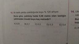 10. Bir lastik çekilip uzatıldığında boyu % 120 artıyor.
Buna göre, çekilmiş halde 0,66 metre olan lastiğin
çekilmeden önceki boyu kaç metredir?
A) 0,03 B) 0,1 C) 0,2 D) 0,3 E) 0,4
k
14. Utk
cak
Bun
başi
A) 30