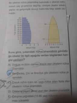 ifadel
Bir ülkenin nüfus piramidine bakılarak o ülkenin nüfu
sunun yaş gruplarına dağılışı, cinsiyet (kadın erkek)
yapısı ve gelişmişlik düzeyi hakkında bilgi sahibi olu-
nabilir.
Yaş Gruplan
55-50
50-54
45-40
40-44
35-39
30-34
25-29
10-14
01
65
15
432101234
Milyon Kişi
Milyon Kişi
Buna göre, yukarıdaki nüfus piramidinin görüldü-
ğü ülkeler ile ilgili aşağıda verilen bilgilerden han-
gisi yanlıştır?
A) Doğum ve ölüm oranları düşük olan ülkelerin nüfus
piramididir.
BY Bangladeş, Çin ve Brezilya gibi ülkelerin nüfus pi-
ramididir.
Çocuk nüfus oranı az, yaşlı nüfus oranı fazla olan
ülkelerin nüfus piramididir.
D) Ortalama yaşam süresi uzun olan ülkelerin piramididir.
E) Çalışma çağındaki (15-65 yaş) nüfusun ya dada
ması yüksektir.