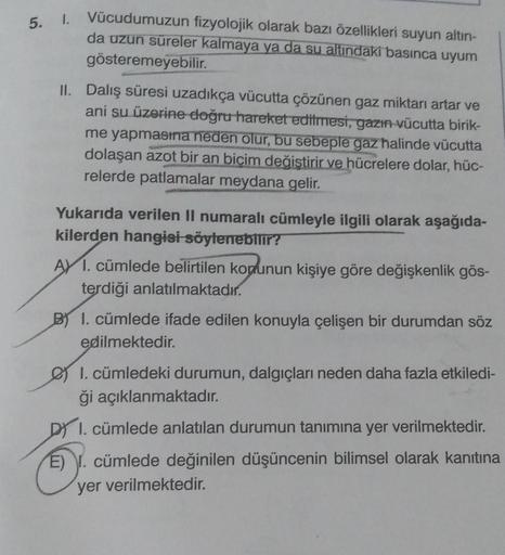 5. I. Vücudumuzun fizyolojik olarak bazı özellikleri suyun altın-
da uzun süreler kalmaya ya da su altındaki basınca uyum
gösteremeyebilir.
II. Dalış süresi uzadıkça vücutta çözünen gaz miktarı artar ve
ani su üzerine doğru hareket edilmesi, gazın vücutta 