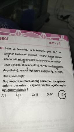 BEĞİ
10. Bilim ve teknoloji, tarih boyunca yeni ölçü ve
kriterler (kıstaslar) getirerek, insanın tabiat (doğa)
|
11
üzerindeki kontrolünü (takibini) artırarak, onun dün-
|||
W
TEST-1
yaya bakışını, düşünce (fikir), duygu ve davranışını
IV
V
(hayallerini), sosyal ilişkilerini değiştirmiş, en azın-
A) I
dan etkilenmiştir.
Bu parçada numaralanmış sözlerden hangisinin
anlamı parantez () içinde verilen açıklamayla
uyuşmamaktadır?
B) 11
C) III
D) IV
E) V