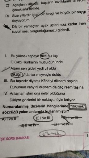 C) Ağaçların altında, kuşların cıvıltılarını
çocuklarla birlikte.
D) Size yıllardır içten bir sevgi ve büyük bir saygı
duyuyorum.
Dik bir yamaçtan ayak uçlarımıza kadar inen
suyun sesi, yorgunluğumuzu giderdi.
1. Bu yüksek tepeye dikti bu taşı
O Gazi Hünkâ