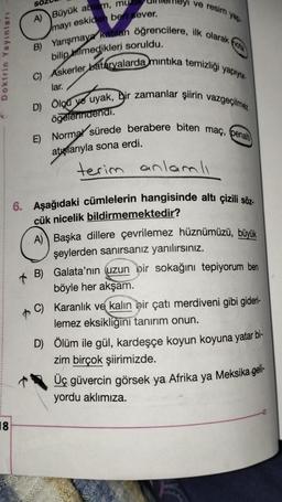 Doktrin Yayınları
8
SO
A) Büyük ablam, mu
mayı eskiden beri sever.
B) Yarışmaya katılan öğrencilere, ilk olarak nota
ve
resim
bilip bilmedikleri soruldu.
C) Askerler bataryalarda mıntıka temizliği yapıyor.
yap.
lar.
ögelerindendi.
D) Ölçü ve uyak, bir zamanlar şiirin vazgeçilmez
anlam
atışlarıyla sona erdi.
E) Normal sürede berabere biten maç, penalt
terim
mli
6. Aşağıdaki cümlelerin hangisinde altı çizili söz-
cük nicelik bildirmemektedir?
A) Başka dillere çevrilemez hüznümüzü, büyük
şeylerden sanırsanız yanılırsınız.
B)
Galata'nın (uzun bir sokağını tepiyorum ben
böyle her akşam.
C) Karanlık ve kalın bir çatı merdiveni gibi gideri-
lemez eksikliğini tanırım onun.
D) Ölüm ile gül, kardeşçe koyun koyuna yatar bi-
zim birçok şiirimizde.
Üç güvercin görsek ya Afrika ya Meksika geli-
yordu aklımıza.