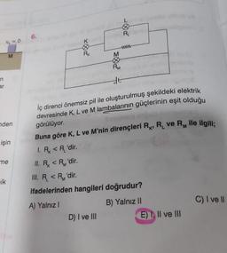 n
ar
V₁ = 0
M
nden
işin
me
ik
6.
Kb R, qeve
RK
M
wwww
D) I ve III
PM
#5
İç direnci önemsiz pil ile oluşturulmuş şekildeki elektrik
devresinde K, L ve M lambalarının güçlerinin eşit olduğu
görülüyor.
Buna göre K, L ve M'nin dirençleri R, R₁ ve RM ile ilgili;
1. R < R'dir.
II. Rx < R'dir.
III. R < R'dir.
ifadelerinden hangileri doğrudur?
A) Yalnız I
B) Yalnız II
E) I, II ve III
C) I ve II