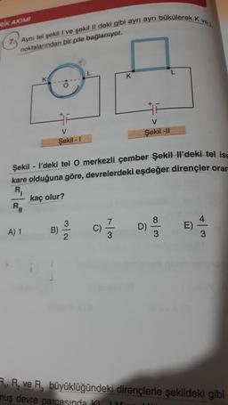 RIK AKIMI
7. Aynı tel şekil I ve şekil II deki gibi ayrı ayrı bükülerek K ve L
noktalarından bir pile bağlanıyor.
K
R₁
A) 1
F
V
Şekil -1
Şekil - I'deki tel O merkezli çember Şekil Il'deki tel ise
kare olduğuna göre, devrelerdeki eşdeğer dirençler orar
R₁
kaç olur?
3
09/19
2
B)
K
V
Şekil -II
9
w|00
E)
W/A
R₁, R₂ ve R. büyüklüğündeki dirençlerle şekildeki gibi
muş devre parcasında K IMU HU