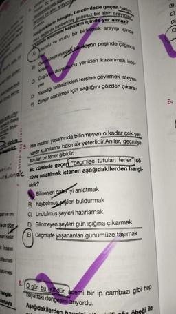 4. Onlan
misten de
tazeleyebilmek ic
sanssız bir altın arayıcıs
pyordu.
Aşağıdakilerin hangisi, bu cümlede geçen "aklını
arayıcısı
Sözünün anlamsal kapsamı içinde yer almaz?
ISSIZ dağlarda kaybetmiş şanssız bir altına
A) Uyumlu ve mutlu bir birliktelik arayışı içinde
B) Gerçekleşmeyecek bir düşün peşinde çılgınca
demektic Başka
delye Böyle-
sözüyle
hangisidir?
metini
urdurmak
pan ve onu
le de diğer
san kadar
İnsanın
ullanması
abilmesi
hangisi-
oktrin Yayinlari
damayla
lan
koşan
C) Özgüven duygusunu yeniden kazanmak iste-
yen
D) Yaşadığı talihsizlikleri tersine çevirmek isteyen
E) Zengin olabilmek için sağlığını gözden çıkaran
5. Her insanın yaşamında bilinmeyen o kadar çok şey
vardır ki,anılarına bakmak yeterlidir.Anılar, geçmişe
tutulan bir fener gibidir.
Bu cümlede geçen "geçmişe tutulan fener" sö-
züyle anlatılmak istenen aşağıdakilerden hangi-
sidir?
Bilinenleri daha iyi anlatmak
B) Kaybolmuş şeyleri buldurmak
C) Unutulmuş şeyleri hatırlamak
D) Bilinmeyen şeyleri gün ışığına çıkarmak
E) Geçmişte yaşananları günümüze taşımak
6. O gün bu gündür, acemi bir ip cambazı gibi hep
hayattaki
dengesini arıyordu.
Aşağıdakilerden hangisi l
::
Öbeği ile
D)
EX
8.
