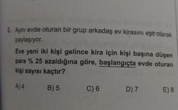 2. Aynı evde oturan bir grup arkadaş ev kirasını eşit olarak
paylaşıyor.
Eve yeni iki kişi gelince kira için kişi başına düşen
para % 25 azaldığına göre, başlangıçta evde oturan
kişi sayısı kaçtır?
A) 4
B) 5
C) 6
D) 7
E) 8