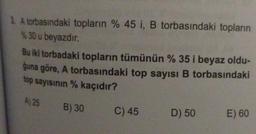 3. A torbasındaki topların % 45 i, B torbasındaki topların
%30 u beyazdır.
Bu iki torbadaki topların tümünün % 35 i beyaz oldu-
ğuna göre, A torbasındaki top sayısı B torbasındaki
top sayısının % kaçıdır?
A) 25 B) 30
C) 45
D) 50
E) 60