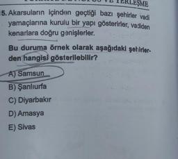 EŞME
15. Akarsuların içinden geçtiği bazı şehirler vadi
yamaçlarına kurulu bir yapı gösterirler, vadiden
kenarlara doğru genişlerler.
Bu duruma örnek olarak aşağıdaki şehirler-
den hangisi gösterilebilir?
A) Samsun
B) Şanlıurfa
C) Diyarbakır
D) Amasya
E) Sivas