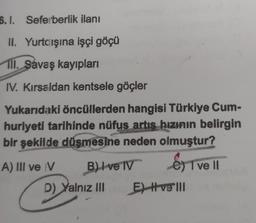 5.1. Seferberlik ilanı
II. Yurtdışına işçi göçü
111. Savaş kayıpları
IV. Kırsaldan kentsele göçler
Yukarıdaki öncüllerden hangisi Türkiye Cum-
huriyeti tarihinde nüfus artış hızının belirgin
bir şekilde düşmesine neden olmuştur?
A) III ve V
B) I ve IV
D) Yalnız III
EST
"I ve II
E) Hve'll