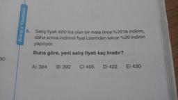 30
Ankara Yayıncılık
5. Satış fiyatı 600 lira olan bir mala önce %20'lik indirim,
daha sonra indirimli fiyat üzerinden tekrar %20 indirim
yapılıyor.
Buna göre, yeni satış fiyatı kaç liradır?
A) 384 B) 392 C) 405 D) 422
E) 430