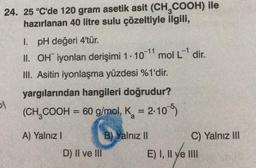 24. 25 °C'de 120 gram asetik asit (CH₂COOH) ile
hazırlanan 40 litre sulu çözeltiyle ilgili,
51
I. pH değeri 4'tür.
II. OH iyonları derişimi 1. 10-¹1 mol L¹ dir.
III. Asitin iyonlaşma yüzdesi %1'dir.
yargılarından hangileri doğrudur?
(CH₂COOH = 60 g/mol, K = 2.105)
a
A) Yalnız I
D) II ve III
B) Yalnız II
C) Yalnız III
E) I, II ve IIII