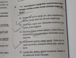 arşılıyor si-
mleleri ve
vecanlar...
numara- 1
akilerden
andırdığı
söz edi-
ici geldiği
duğu söy-
tılar yapıl-
1
1
1
1
1
4
9.
"Yol" sözcüğünün aşağıdaki açıklamalarından
hangisi, birlikte verilen örnek cümleye uygun de
ğildir?
A) İçinden bir sıvının aktığı yer: Aşırı yağışlarda bu
tarlanın içinde derin bir sel yolu oluşmuştu.
B) Yürümeye uygun yer: Bahçeleri birbirine ince
toprak yollar bağlardı.
C) Davranış biçimi, tutum: Odasını daha temiz ve
düzenli tutma yolunda olumlu ilerlemeler var kar-
deşimde.
D) Duzeltilerek açılmış ulaşım şeridi: Yolda top oy-
nayan çocuklara, arabalara dikkat edin, diye ses-
lendi.
E) Uyulan ilke, sistem: Şirketi büyütmek istedik ve
bu yolda çok emek harcadık.