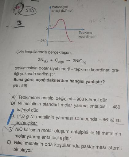 18.
3
SO
-960-
Potansiyel
enerji (kJ/mol)
Tepkime
koordinati
Oda koşullarında gerçekleşen,
2Ni(k) + O₂(g)
2NiO (k)
tepkimesinin potansiyel enerji - tepkime koordinati gra-
fiği yukarıda verilmiştir.
Buna göre, aşağıdakilerden hangisi yanlıştır?
(Ni: 59)
1