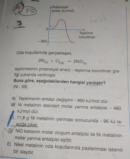 18.
3
SO
-960-
Potansiyel
enerji (kJ/mol)
Tepkime
koordinati
Oda koşullarında gerçekleşen,
2Ni(k) + O₂(g)
2NiO (k)
tepkimesinin potansiyel enerji - tepkime koordinati gra-
fiği yukarıda verilmiştir.
Buna göre, aşağıdakilerden hangisi yanlıştır?
(Ni: 59)
1
