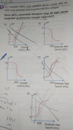 0,1 molarlık HNO, sulu çözeltisi ile 0.1 molar 200 mL
KOH sulu çözeltisi oda koşullarında titre ediliyor.
Buna göre, yukarıdaki titrasyon olayı ile ilgili olarak
aşağıdaki grafiklerden hangisi doğrudur?
A)
13
7
pH
pH
1S
200 Çözelti
hacmi (mL)
400
Joll
50,1
Çözelti
hacmi (mL)
E)
7
2
PH
B)
D)
13
200
7
pH
pH
100 Eklenen asit
hacmi (mL)
100 Eklenen baz
hacmi (mL)
Eklenen baz
hacmi (mL)